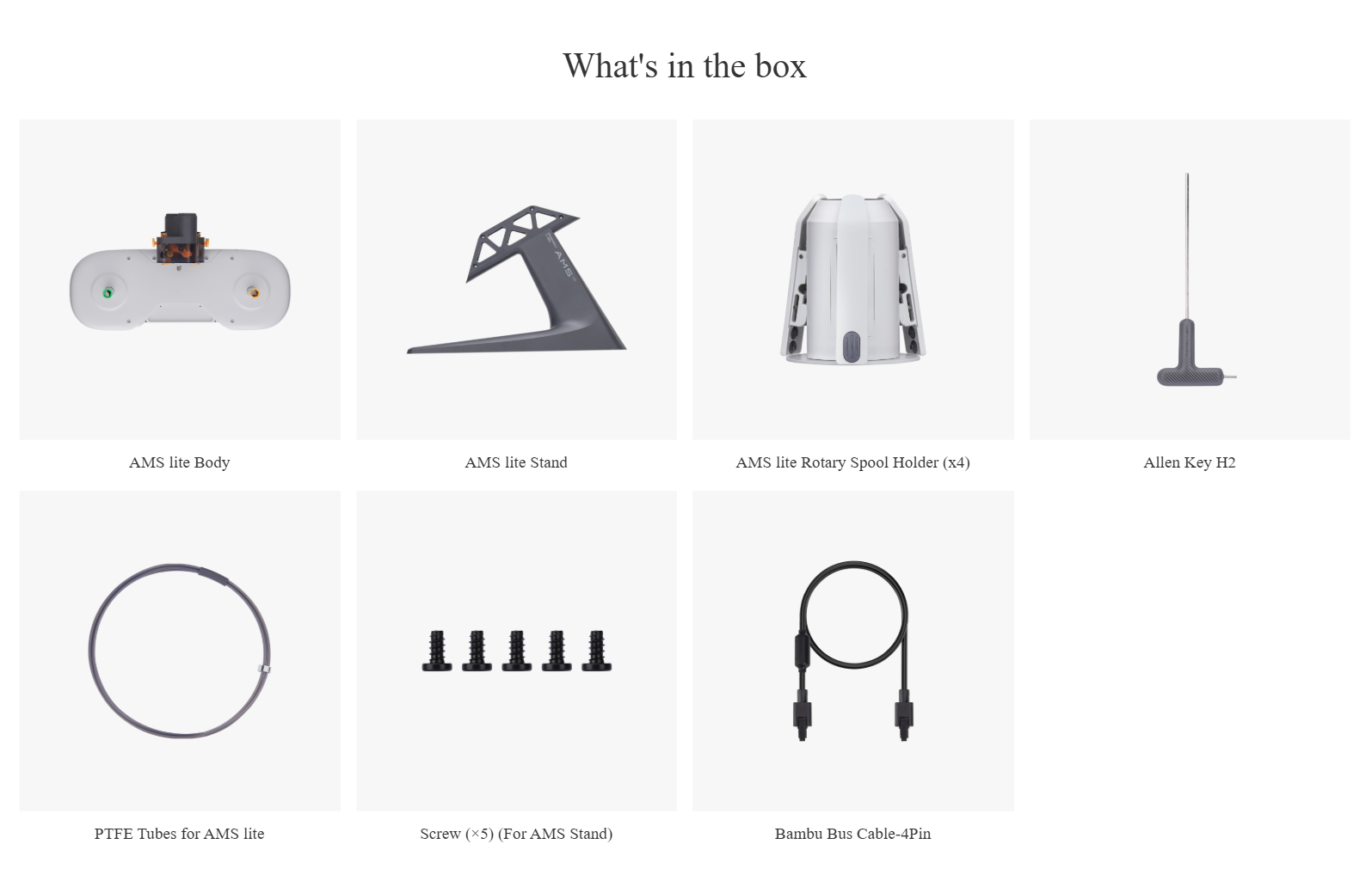 What's in the box 图片加载失败文案 AMS lite Body  图片加载失败文案 AMS lite Stand  图片加载失败文案 AMS lite Rotary Spool Holder (x4)  图片加载失败文案 Allen Key H2  图片加载失败文案 PTFE Tubes for AMS lite  图片加载失败文案 Screw (×5) (For AMS Stand)  图片加载失败文案 Bambu Bus Cable-4Pin