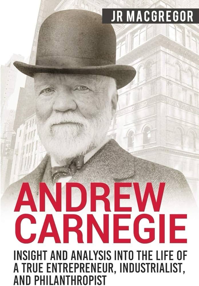 Andrew Carnegie: Insight And Analysis Into The Life Of A True Entrepreneur, Industrialist, And Philanthropist