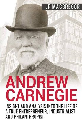 Andrew Carnegie: Insight And Analysis Into The Life Of A True Entrepreneur, Industrialist, And Philanthropist