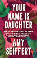Your Name Is Daughter: What the Unsung Women of the Bible Teach Us about Our Worth: Seiffert, Amy