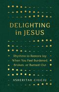 Delighting in Jesus: Rhythms to Restore Joy When You Feel Burdened, Broken, or Burned-Out: Ciuciu, Asheritah