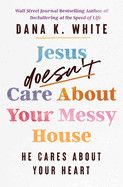 Jesus Doesn&#39;t Care about Your Messy House: He Cares about Your Heart - White, Dana K
