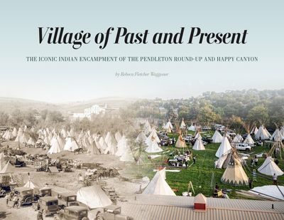 Village of Past and Present: The Iconic Indian Encampment of the Pendleton Round-Up and Happy Canyon