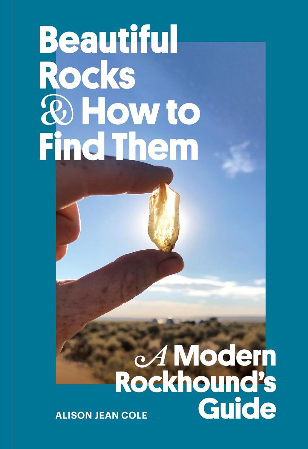 Beautiful Rocks and How to Find Them: A Modern Rockhound&#39;s Guide