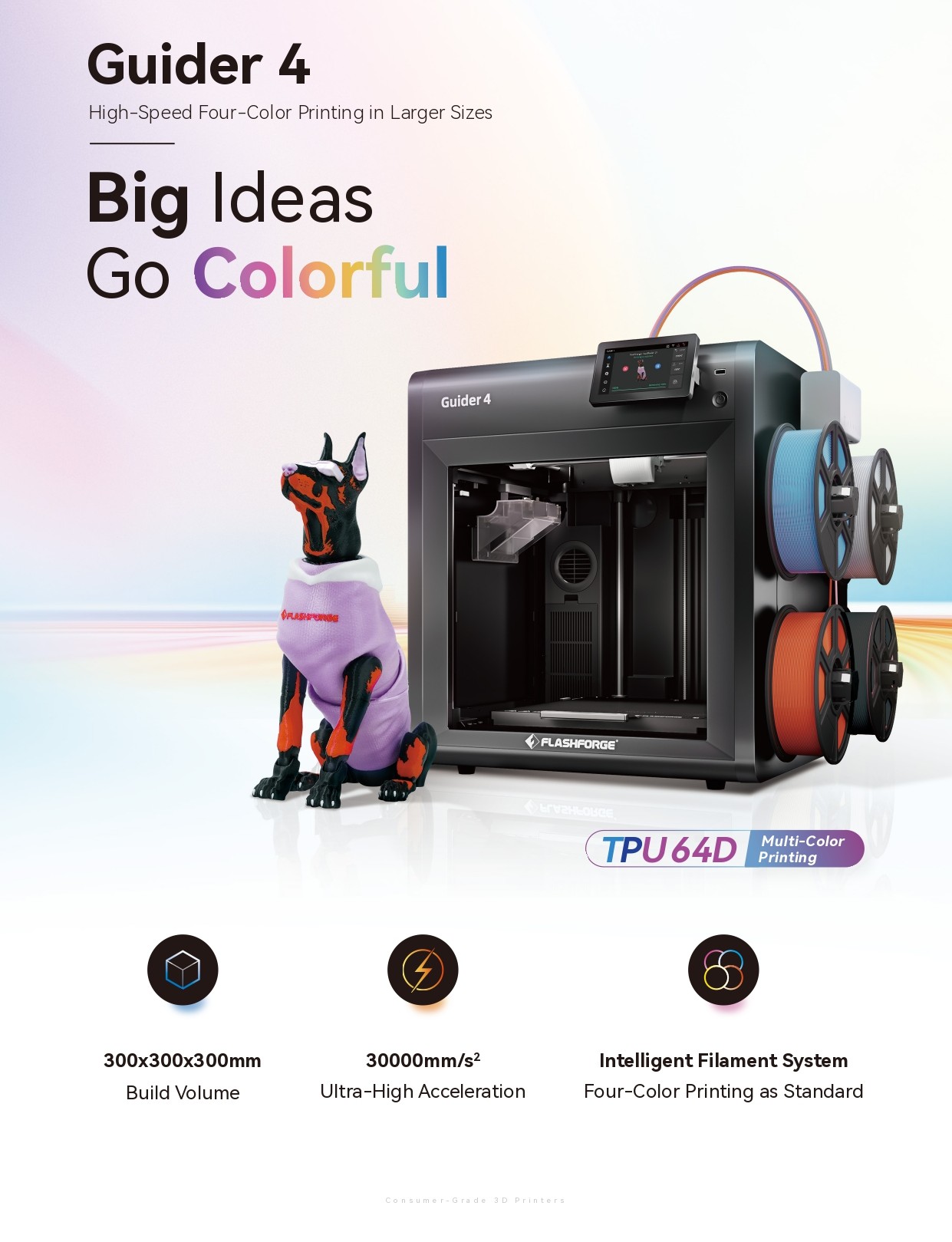  Guider 4 High-Speed Four-Color Printing in Larger Sizes Big Ideas Go Colorful FLASHPURGE Guider 4 300x300x300mm Build Volume 30000mm/s2 Ultra-High Acceleration FLASHFORGE ыгуаньовсе. TPU 64D Consumer-Grade 3D Printers 8 Multi-Color Printing Intelligent Filament System Four-Color Printing as Standard